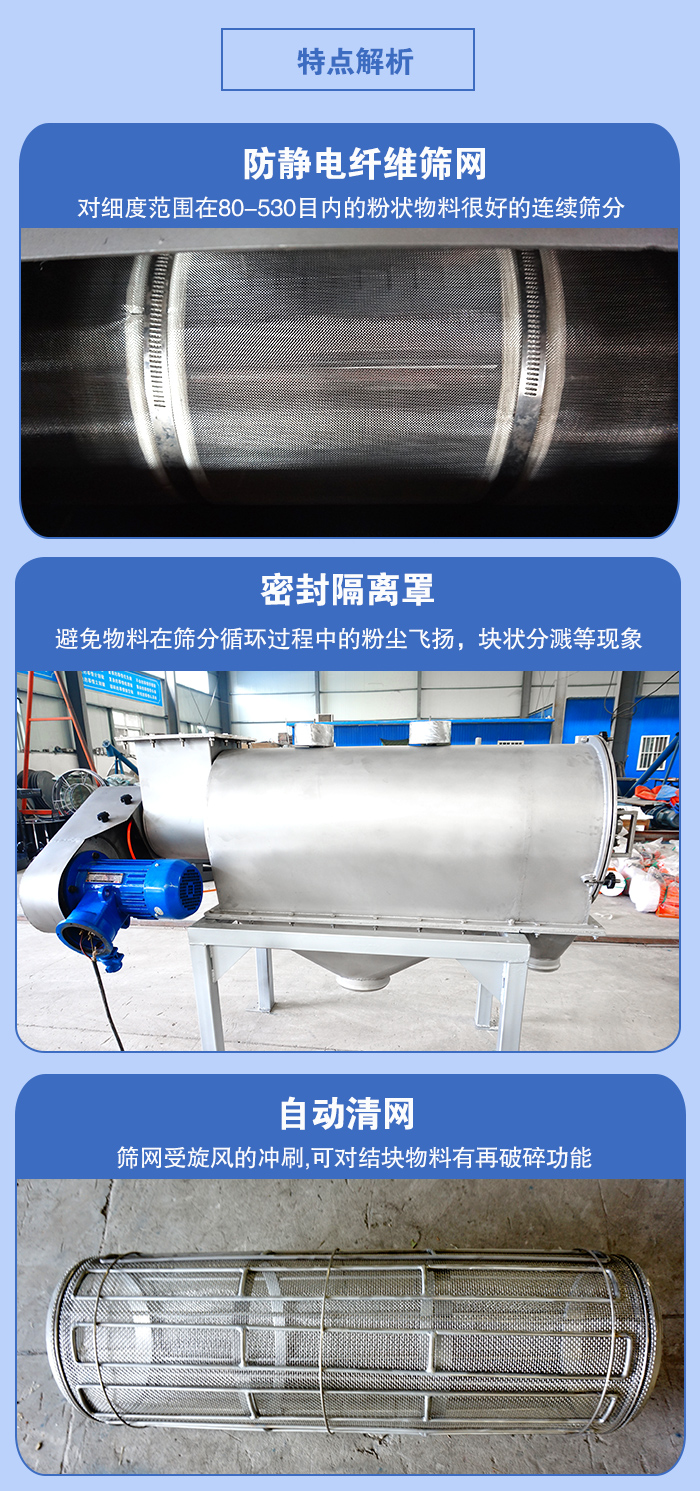 氣旋篩的特點：防靜電纖維篩網(wǎng):對細(xì)度范圍在80-530目內(nèi)的粉狀物料很好的連續(xù)篩分。密封隔離罩：避免物料在篩分循環(huán)過程中的粉塵飛揚(yáng)，塊狀分濺等現(xiàn)象。自動清網(wǎng)，篩網(wǎng)受旋風(fēng)的沖刷，可對結(jié)塊物料有破碎功能。
